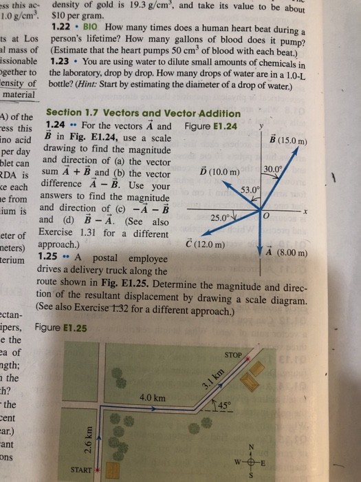 ss this ac- density of gold is 19.3g/cm, and take its value to be about $10 per gram. 1.22 BIO How many times does a human heart beat during a 1.0 g/em3. ts at Los persons lifetime? How many gallons of blood does it pump? al mass of (Estimate that the heart pumps 50 cm of blood with each beat.) issionable 1.23 You are using water to dilute small amounts of chemicals in gether to the laboratory, drop by drop. How many drops of water are in a 1.0-L ensity of bottle? (Hint: Start by estimating the diameter of a drop of water.) material Section 1.7 Vectors and Vector Addition A) of the ess this 1.24 For the vectors A and Figure E1.24 no acid B in Fig. E1.24, use a scale per day blet can RDA is sum A + B and (b) the vector (10.0 m) ke each ifterence A B. Use your B (15.0 m) drawing to find the magnitude and direction of (a) the vector from answers to find the magnitude ium is and direction of (c) -A B ium 15 and d) B A. (See also 25.0° Exercise 1.31 for a different eter of (12.0 m) neters) approach.) erium A (8.00 m) 1.25 A postal employee drives a delivery truck along the route shown in Fig. E1.25. Determine the magnitude and direc- tion of the resultant displacement by drawing a scale diagram. (See also Exercise士32 for a different approach.) ctan- ipers, Figure E1.25 e the a of gth; the h? STOP 4.0 km 45° ent ar.) ant ons START