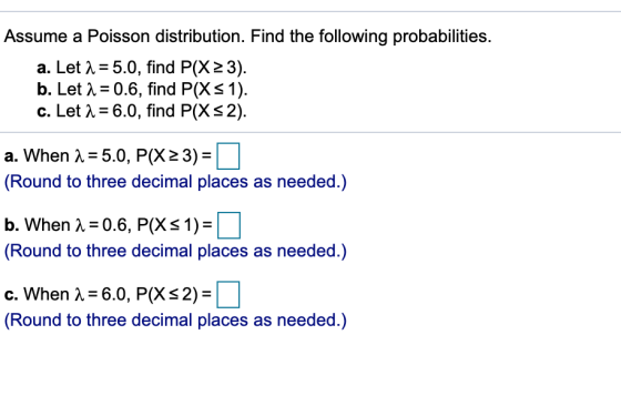 Assume a Poisson distribution. Find the following probabilities. a. Let λ-5.0, find P(X23). b. Let λ:0.6, find P(X 1 ) c. LetA-6.0, find P(XS2) a. When A 5.0, P(X23)- Round to three decimal places as needed.) b. When λ:0.6, P(X 1,- (Round to three decimal places as needed.) C. When λ-60, P(X4- (Round to three decimal places as needed.) 1