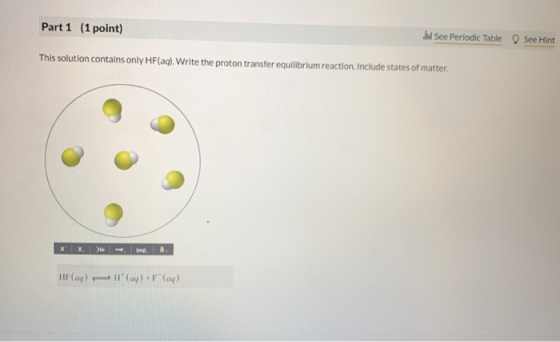 Part 1 (1 point) al See Periodic Table O See Hint This solution contains only HF(aq). Write the proton transfer equilibrium r