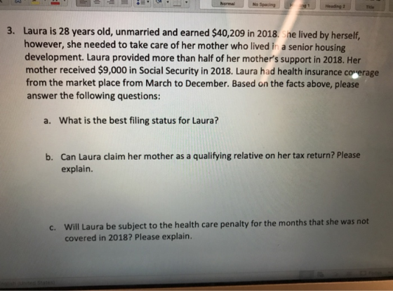 Normal No Spacing 1Heading 2 Tale 3. Laura is 28 years old, unmarried and earned $40,209 in 2018. She lived by herself, however, she needed to take care of her mother who lived in a senior housing development. Laura provided more than half of her mothers support in 2018. Her mother received $9,000 in Social Security in 2018. Laura had health insurance coverage from the market place from March to December. Based on the facts above, please answer the following questions: a. What is the best filing status for Laura? Can Laura claim her mother as a qualifying relative on her tax return? Please explain. b. Will Laura be subject to the health care penalty for the months that she was not covered in 2018? Please explain. c.