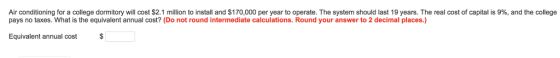 Air conditioning for a college dormitory will cost $2.1 million to install and $170,000 per year to operate. The system should last 19 years. The real cost of capital is 9%, and the college pays no taxes. What is the equivalent annual cost? (Do not round intermediate calculations. Round your answer to 2 decimal places.) Equivalent annual cost