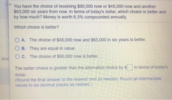 You have the choice of receiving $90,000 now or $45,000 now and another $63,000 six years from now. In terms of todays dolla