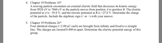4. Chapter 19 Problems 10 A moving particle encounters an external electric field that decreases its kinetic energy from 9520 eV to 7060 eV as the particle moves from position A to position B. The electric potential at Ais-55.0 V, and the electric potential at B is +27.0 V. Determine the charge of the particle. Include the algebraic sign +or-with your answer. 5. Chapter 19 Problems 26 Four identical charges (+2.00 /C each) are brought from infinity and fixed to a straight line. The charges are located 0.400 m apart. Determine the electric potential energy of this group