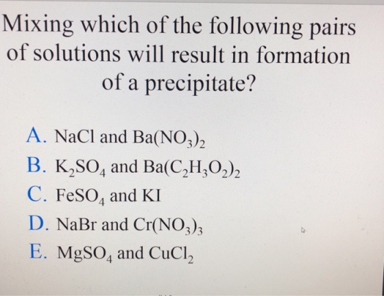 Mixing which of the following pairs of solutions will result in formation of a precipitate? A. NaCl and Ba(NO)2 B. K2SO, and Ba(C,H,O2)2 C. FeSO, and KI D. NaBr and Cr(NO3)3 E. MgSO, and CuCl