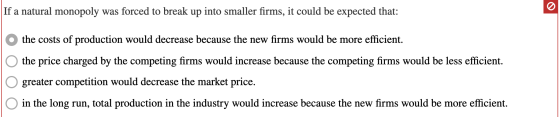 If a natural monopoly was forced to break up into smaller firms, it could be expected that: O the costs of production would d