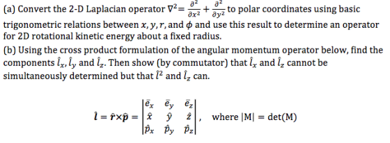 (a) Convert the 2-D Laplacian operator V to polar coordinates using basic 0x2 trigonometric relations between x,y,r,and p and use this result to determine an operator for 2D rotational kinetic energy about a fixed radius (b) Using the cross product formulation of the angular momentum operator below, find the components ir, ly and iz.Then show (by commutator) that lx and i, cannot be simultaneously determined but that i2 and iz can ex ey ez Tx where IM det (M) px py pz