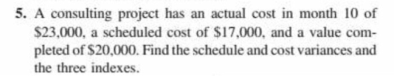 5. A consulting project has an actual cost in month 10 of $23.000, a scheduled cost of $17,000, and a value com pleted of $20,000. Find the schedule and cost variances and the three indexes.