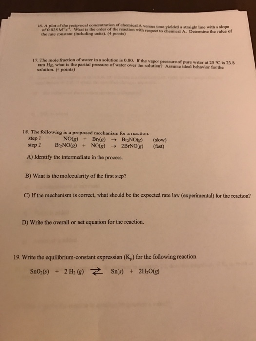 16, A plot of the reciprocal concentration of chemical A versus time yielded a straight line with a slope What is the order of the reaction with of 0.025 Ms respect to chemical A. Determine the value of the rate constant (including units) (4 points) 17. The mole fraction of water in a solution is 0.80. the vapor pressure o water a is 23-8 mm Hg, what is the partial pressure of water over the pure 25 C solution. (4 points) solution? Assume ideal behavior for the 18. The following is a proposed mechanism for a reaction. step 1 NO(g) Br20g) Br (slow) (fast) A) Identify the intermediate in the process. B) What is the molecularity of the first step? D) Write the overall or net equation for the reaction. 19. Write the equilibrium-constant expression (Kp) for the following reaction. Sn (s) 2H2O(g) Sno2(s)