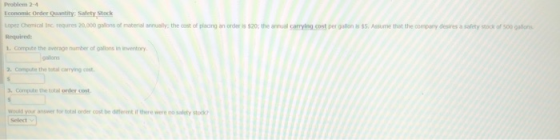 Problem 2-4 Economic Order Quantity, Safety Stock Lopez Chemical Inc requres 20,000 galions of material annully the cost of placing an order is s20: the anual carying cost per gallon s $5.Assume thet the company desires a safety stock of 500 gallons Required: 1. Compute the average number of oslons in inventory oslons 2. compute the total carrying cost 3, Compute the total order cost would your answer for total order cost be dittretif here were no solety stooko