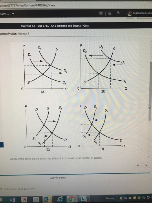 tent/617767/viewContent/8406969/View XIE Cassandra Mulle CON-... Exercise 3A-Due 3/31-Ch3 Demand and Supply- Quiz sandra Muller: Attempt 1 D1 0 AI (8 D S D S, S S, S1 0 Which of the above araphs shows the effect of an increase in the number of sellers? Activity Detals M Ends Mor 31, 2018 11:55 PM Desktop 04?