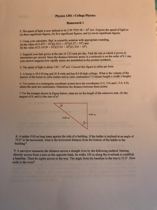 Physies 1301: College Physies Homework 1 1. The speed of light is now defined to be 2.99 7924 58 x 10 m/s. Express the speed of light to (a) three significant figures, (b) five significant figures, and (e) seven significant figures 2. Using your calculator, find, in scientific notation with appropriate rounding. (a) the value of (2.437 x 10X6.521110.37 x 10) and (b) the value of (3.14159 x 10 x27.01 x 10 234 x 10) 3. Suppose your hair grows at the rate of 1/32 inch per day. Find the rate at which it grows in nanometers per second. Since the distance between atoms in a molecule is on the order of 0.1 nm your answer suggests how rapidly atoms are assembled in this protein synthesis. 4. The speed of light is about 3.00x 10 m/s. Convert this figure to miles per hour. 5. A house is 50.0 ft long and 26 ft wide and has 8.0-ft-high ceilings. What is the volume of the interior of the house in cubic meters and in cubic centimeters? (Volume length x width x height) 6. Two points in a rectangular coordinate system have the coordinates (5.0, 3.0) and (-3.0,4.0) where the units are centimeters, Determine the distance between these points 7. For the triangle shown in Figure below, what are (a) the length of the unknown side, (b) the tangent of 8, and (c) the sine of p? 6,00 m 9.00 m 8. A ladder 9.00 m long leans against the side of a building. If the ladder is inclined at an angle of 75.0° to the horizontal, what is the horizontal distance from the bottom of the ladder to the building? 9. A surveyor measures the distance across a straight river by the following method: Starting directly across from a tree on the opposite bank, he walks 100 m along the riverbank to establish a baseline. Then he sights across to the tree. The angle from his baseline to the tree is 35,.0°. How wide is the river?
