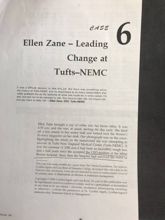 6 CASE Ellen Zane - Leading Change at Tufts-NEMC It was a difficult decision to take this job. But there was something about the history of Tufts-NEMC and its importance to so many stakeholders that really grabbed me as the epitome of what one could do in ones career. Id also learned not to be adverse to risk., You have to take risk, not stupid risk, but you have to take risk.- Ellen Zane, CEO, Tufts-NEMC Ellen Zane brought a cup of coffee into her home office. It was 4:30 a.m. and she was, as usual, starting the day early. She fired off a few emails to her senior staff and looked over the Womens Business magazine on her desk. Her photograph was on the cover highlighting the article on the turnaround she was attempting to execute at Tufts-New England Medical Center (Tufts-NEMC). It was the summer of 2006 and it had been an incredibly rough two and a half years since she accepted the CEO rosition at the ailing Boston hospital. Since then the hospital had survived the worst of This case was made possible by a grant from The Patrina Foundation. The authors, Cynthia Ingols and Lisa Brem of Simmone College, developed this case solely as the basis for class discussion. Cases are not intended to serve as endonsements, sources of primary data, or illustrations of efective or ineffective management Copyright O 2006 Cynthia Ingols and Lisa Brem. No part of this publication may be reproduced, stored in a retrieval system, used in a spreadsheet, or transmitted in any form or by any means-electronic, mechanical, photocopying, recording, or otherwise - without the permission of Dr. Cynthia Ingols, (cynthia ingolsa simmons.edu). Simmons School of Management