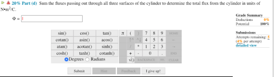 20% Part (d) Sum the fluxes passing out through all three surfaces of the cylinder to determine the total flux from the cylinder in units of Nem2/C. Grade Summa Deductions Potential 0% 100% sinO tan T coso cotan asin acoso atan acotan) sinhO cosh) tanh cotanhO Submissions Attempts remaining (4% per attempt) detailed view Al 0 Degrees O Radians Submit I give up!