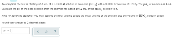 An analytical chemist is titrating 66.8 mL of a 0.7300 M solution of ammonia (NH3) with a 0.5100 M solution of HNO3. The p K,