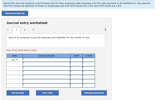 Record the accrued employer payroll taxes and all other employer-paid expenses and the cash payment of all liabilities for July-assume that FICA taxes are identical to those on employees and that SUTA taxes are 5.4% and FUTA taxes are 0.6% View transaction list Journal entry worksheet Record all employers payroll expenses and liabilities for the month of July Note: Enter debits before credits. Date General Journal Debit Credit July 31 Record entry Clear entry View general journal
