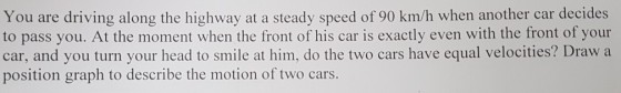 You are driving along the highway at a steady speed of 90 km/h when another car decides to pass you. At the moment when the front of his car is exactly even with the front of your car, and you turn your head to smile at him, do the two cars have equal velocities? Draw a position graph to describe the motion of two cars.