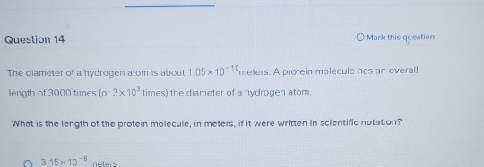 Question 14 O Mark this question The diameter of a hydrogen atom is about 1.05 x 10 meters. A protein molecule has an overall