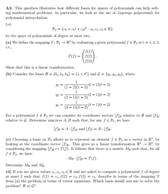 A3: This question illustrates how different bases for spaces of polynomials can help solv- ing mathematical problems. In particular, we look at the use of Lagrange polynomials for polynomial interpolation. Let be the space of polynomials of degree at most two. (a) We define the mapping T: P2R3 by evaluating a given polynomial f i.e P2 at 12,, T(f) = f(2) f(3) Show that this is a linear transformation. (b) Consider the bases B b, b2, bs1,t, and G9929s), where ?20?3)(t-2)(t-3) 933 1)-2) (t - 1)(t - 2) For a polynomial f e P2 we can consider its coordinate vectors [ls relative to B and f relative to G. Determine matrices A, B such that, for any f E P2, we have (c) Choosing a basis on P2 allows us to represent an element f E P2 as a vector in R3, by looking at the coordinate vector MB. This gives us a linear transformation R3-+ P. by considering the mapping [fls + T(f). It follows that there is a matrix Mg such that, for all f E P2, we have Determine Ms and Mg (d) If you are given values a,o2.c R and are asked to compute a polynomial f of degree at most 2 such that f(1f(2)2.f (3)-c, describe in terms of the mapping T from (a) the problem in terms of vector equations. Which basis would you use to solve the problem? B or G?