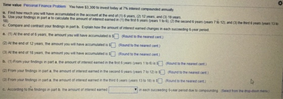 Time value Personal Finance Problem You have $3.300 to r vest today at 7% nterest compounded annualy a. Find how much you will have accumulated in the account at the end of (1) 6 years, (2) 12 years, and (3) 18 years b. Use your tindings in part a to calculate the amount of interest earned in (1) the trst 6 years ovears 1 to 6), (2) the second 6 years Gears 7 to 12and the hrd 6 years (Gears 13 1o 18) c. Compare and contrast your findings in part b. Explain a. (1) Al the end (2) At the end of 12 years, the amount you will have accumulated is s(Round to the nearest cent) (3) At the end of 18 years, the amount you wil have accumulated is Round to the nearest cent) b. (1) From your findings in part a, the amount of interest earned in the frst 6 years (years 1 to 6) is s (Round to the nearest cent) (2) From your findings in part a the amount of interest earned in the second 6 years (years 7 to 12) Is (Round to the nearest cent) (3) From your findings in part a the amount of interest earned in the third 6 years (years 13 to 18) sRound to the nearest cent) c. According to the findings in part b, the amount of interest earned how the amount of interest eamed changes in each succeeding 6-year peniod of 6 years, the amount you will have accumulated iRound to the nearest cent) n each succeeding 6-year period due to compounding (Select from the drop-down menu.)