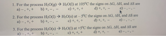 1. For the process H2O(g) → H2O(l) at 105°C the signs on AG, AH, and AS are a)-, t, + b)t, -, - c) +, +, + d) +, t, - e)-, -,