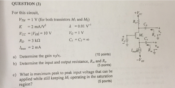 QUESTION (3) For this circuit, VTH = 1 V (for both transistors Mi and M2) 0.01 V Re C = 2 mA/V2 M, C, Ibeas = 2 mA a) Determine the gain volv,. b) Determine the input and output resistance, Rin and Ro c) (10 points) 5 points) What is maximum peak to peak input voltage that can be -VEE applied while still keeping Mi operating in the saturation (5 points) region?