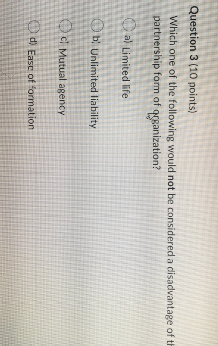 Question 3 (10 points) Which one of the following would not be considered a disadvantage of th partnership form of qrganizati