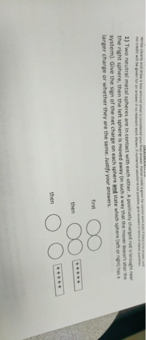 your final no credit will be given for an answer if no relevant work shown. if numenical solution s not possibie, gve answers in terms 1) Two neutral metal spheres are in contact with each other. A positively charged rod s system). Give the sign of the net charge on each sphere and state which sphere (left or right) has t sphere, then the left sphere is moved away (in such a way that the mover doesnt alter the larger charge or whether they are the same. Justify your answers first then then