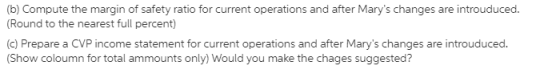 (b) Compute the margin of safety ratio for current operations and after Marys changes are introuduced. (Round to the nearest