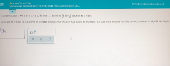 ADVANCED MATERIAL Using mass concentration to find solute mass and solution vol... A chemist adds 1.91 L of a 13.2 g/dL iron(