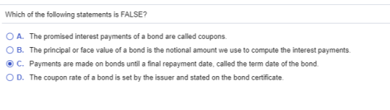 Which of the following statements is FALSE? O A. The promised interest payments of a bond are called coupons. OB. The princip