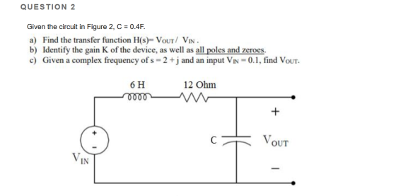 QUESTION 2 Given the circuit in Figure 2,C 0.4F. a) Find the transfer function H(s) VoUT VIN b) Identify the gain K of the device, as well as all poles and zeroes. c) Given a complex frequency of s 2+ j and an input VN 0.1, find VouT 6 H 12 Ohm IN