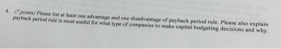4. (7 points) Please list at least one advantage and one disadvantage of payback period rule. Please also explain payback per