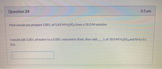 > Question 24 0.5 pts How would you prepare 5.00 L of 5.65 MH2SO4 from a 18.0 M solution I would add 3.00 L of water to a 5.0