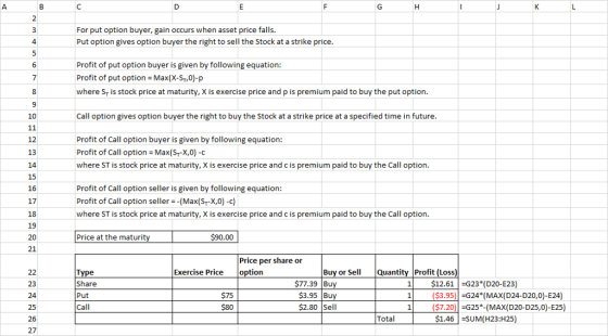 For put option buyer, gain occurs when asset price falls. Put option gives option buyer the right to sell the Stock at a strike price Profit of put option buyer is given by following equation Profit of put options Max(X-ST,0)-p where ST is stock price at maturity, X is exercise price and p is premium paid to buy the put option 10 Call option gives option buyer the right to buy the Stock at a strike price at a specified time in future Profit of Call option buyer is given by following equation: Profit of Call option Max(Sr-X,0) -c where ST is stock price at maturity, X is exercise price and c is premium paid to buy the Call option 12 13 15 16 17 18 19 20 21 Profit of Call option seller is given by following equation Profit of Call option seller -(Max(Sr-X,0)-c) where ST is stock price at maturity, X is exercise price and c is premium paid to buy the Call option Price at the maturit 90.00 Price per share or Exercise Price option Buv or Se Quantity Profit (Loss 23 24 25 26 27 Share Put Call 77.39 Bu $3.95 Bu 2.80 Sell 1$12.61G23 (D20-E23) 1 ($3.95-G24 (MAX D24-D20,0)-E24 $75 $80 $7.20G25*-(MAX(D20-D25,0)-E25) $1.46 -SUM(H23:H25) Total