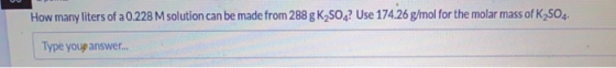 How many liters of a 0.228 M solution can be made from 288 g K2SO4? Use 174.26 g/mol for the molar mass of K2SO4. Type youp a