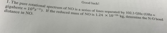 Good luck! 1 The pure rotational spectrum of NO is a series of lines separated by 102.3 GHz (GHz= gigahertz = 109s-1). If the reduced mass of NO is 1.24 × 10-26 kg, determine the N-O bond distance in NO