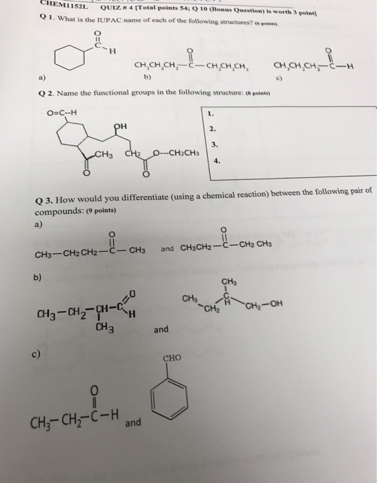 CHEM? 152L QUIZ 41 Total points 546210(BonusQuestion) is worth3 point1 O 1. What is the IUPAC name of each of the following structures? e pois CH,CHCH,--. CH,CH,CH, CH,CH.CH -H Q 2. Name the functional groups in the following structure: (s points) 3. H3 -CH2CH3 Q 3. How would you differentiate (using a chemical reaction) between the following pair of compounds: (9 points) CH3-CH2CH2-C- CH3 and CH3CH2-C-CH2 CH3 b) CHs CH2 CH3 and c) CHO 0 CH,-CH2C-H and