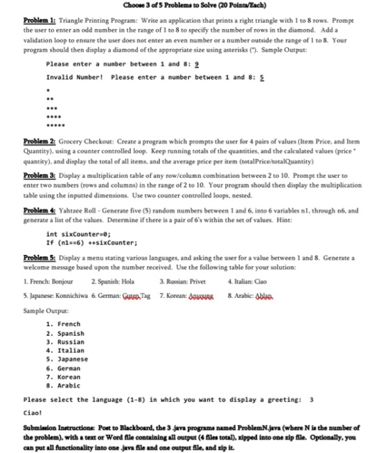 Choose 3 of5 Problems to Solve (20 Point/Each) Problem l: Triangle Printing Program: Write an application that prints a right triangle with 1 to 8 rows. Prompt the user to enter an odd number in the range of 1 to 8 to specify the number of rows in the diamond. Add a validation loop to ensure the user does not enter an even number or a number outside the range of 1 to 8. Your program should then display a diamond of the appropriate size using asterisks(). Sample Output: Please enter a number between 1 and 8: g Invalid Number! Please enter a number between 1 and 8: 5 Problem 2: Grocery Checkout: Create a program which prompts the user for 4 pairs of values (Item Price, and Item Quantity), using a counter controlled loop. Keep running totals of the quantities, and the calculated values (price quantity), and display the total of all items, and the average price per item (totalPrice totalQuantity) Problem 3: Display a multiplication table of any row/column combination between 2 to 10. Prompt the user to enter two numbers (rows and columns) in the range of 2 to 10. Your program should then display the multiplication table using the inputted dimensions. Use two counter controlled loops, nested. Problem4: Yahtzee Roll Generate five (5) random numbers between 1 and 6, into 6 variables nl, through n6, and generate a list of the values. Determine if there is a pair of 6s within the set of values. Hint: int sixcounter-e; If (n1##6) ++sīxCounter; Problem 5: Display a menu stating various languages, and asking the user for a value between 1 and 8. Generate a welcome message based upon the number received. Use the following table for your solution: 1. French: Bonjour2. Spanish: Hola 5. Japanese: Koanichiwa 6. German: Gutep Tag 7. Korean: SR 8. Arabic: Ablan Sample Output: 3. Russian: Privet 4. Italian: Ciao 1. French 2. Spanish 3. Russian 4. Italian 5. Japanese 6. German 7. Korean 8. Arabic Please select the language (1-8) in which you want to display a greeting: 3 Ciao! Submission Instructions Post to Blackboard, the 3 java programs named ProblemN.jara (where N is the number of the problem), with a text or Word file containing all output (4 files total), zipped into one zip file. Optionally, you can put all functionality into one java file and one output file, and rip it.
