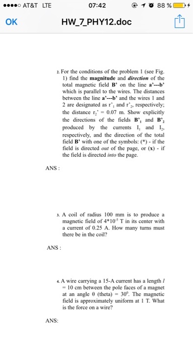 AT&T LTE 07:42 0 OK HW_7 PHY12.doc For the conditions of the problem 1 (see Fig. 1) find the magnitude and direction of the total magnetic field B on the line a--b which is parallel to the wires. The distances between the line ab and the wires 1 and 2 are designated as r, and r respectively: the distance r, = 0.07 m. Show explicitly the directions of the fields B, and B produced by the currents 11 and 12 respectively, and the direction of the total field B with one of the symbols: ( if the field is directed out of the page, or (x) if the field is directed into the page. ANS: 3. A coil of radius 100 mm is to produce a magnetic field of 4 10 T in its center with a current of 0.25 A. How many turns must there be in the coil? ANS: 4 A wire carying a 15-A current has a length = 10 cm between the pole faces of a magnet at an angle θ (theta) = 30°·The magnetic field is approximately uniform at 1 T. What is the force on a wire? ANS