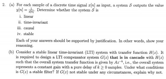 2. (a) For each sample of a discrete time signal x[n] as input, a system S outputs the value y[n- . Determine whether the system S is i. linear ii. time-invariant 1ll. causal iv. stable Each of your answers should be supported by justification. In other words, show your reasoning (b) Consider a stable linear time-invariant (LTI) system with transfer function H(z). It is required to design a LTI compensator system G(z) that is in cascade with H(z) such that the overall system transfer function is given by Az-k,le, the overall system represents a constant gain with a pure delay of k 2 0 samples. Under what conditions is G(z) a stable filter? If G(z) not stable under any circumstances, explain why not.