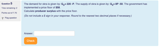 Question 5 Tries remaining: 2 Points out of 7.70 The demand for okra is given by: Q 220 -P. The supply of okra is given by: Qs 8P-50. The government has implemented a price floor of $58. Calculate producer surplus with the price floor (Do not include a $ sign in your response. Round to the nearest two decimal places if necessary.) Answer: Check
