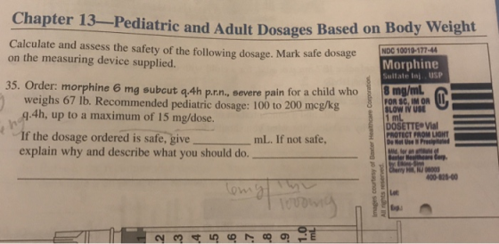 Chapter 13-Pediatric and Adult Dosages Based on Body Weight Calculate and assess the safety of the following dosage. Mark safe dosage on the measuring device supplied. Morphine Sultate Inj. USP 35. Order: morphine 6 mg subcut q.4h p.rn., severe pain for a c 8 mg/m weighs 67 lb. Recommended pediatric dosage: 100 to 200 mcgkg g.4h, up to a maximum of 15 mg/dose. If the dosage ordered is safe, give explain why and describe what you should do. FOR SC, IM OR SLOW IV USE DOSETTE Vial PROTECT FROM LIGHT mL. If not safe, herry Hi, N 0800 400-828-00 Lot