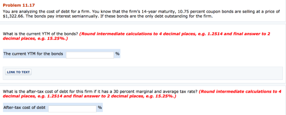 Problem 11.17 You are analyzing the cost of debt for a firm. You know that the firms 14-year maturity, 10.75 percent coupon bonds are selling at a price of $1,322.66. The bonds pay interest semiannually. If these bonds are the only debt outstanding for the firm What is the current YTM of the bonds? (Round intermediate calculations to 4 decimal places, e.g. 1.2514 and final answer to 2 decimal places, eg. 15.25%.) The current YTM for the bonds LINK TO TEXT What is the after-tax cost of debt for this firm if it has a 30 percent marginal and average tax rate? (Round intermediate calculations to 4 decimal places, eg. 1.2514 and final answer to 2 decimal places, eg. 15.25%.) After-tax cost of debt