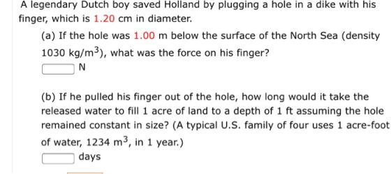 A legendary Dutch boy saved Holland by plugging a hole in a dike with his finger, which is 1.20 cm in diameter. (a) If the ho
