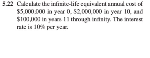 5.22 Calculate the infinite-life equivalent annual cost of $5,000,000 in year 0, $2,000,000 in year 10, and $100,000 in years 11 through infinity. The interest rate is 10% per year.