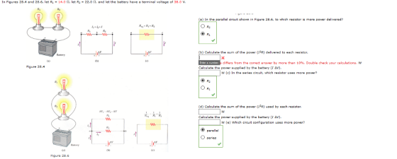 In Figures 28.4 and 28.6, let R1-14.0 Ω, let R2-22.0 Ω, and let the battery have 룝 terminal voltege of 38.0 V, (a) In the parallel circuit shown in Figure 28.6, to which resistor is more power delivered? 1-2- R2 Calculate the sum of the power (r2R) delivered to each resistor. differs from the correct answer by more than 10%. Double check your calculations, w Figure 28.4 Calculate the power supplied by the battery (1 W (c) In the series circuit, which resistor uses more power? O R (d) Calculate the sum of the power(R) used by each rasistor. Calculate the power supplied by the battery (1 Δ W (e) Which circuit configuration uses more power? parallal lr) Figure 28.6