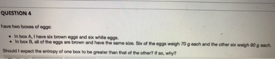 QUESTION 4 have two boxes of eggs: In box B, all f he eggs are brown and have the same size. Sik of the eggs weigh 70 g each and the other six weigh 90 g each Should I expect the entropy of one box to be greater than that of the other? If so, why?