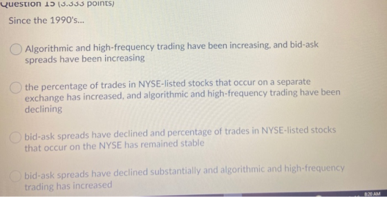 Question 1 (3.333 points) Since the 1990s... O Algorithmic and high-frequency trading have been increasing, and bid-ask spre
