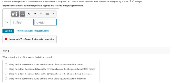 Calculate the magnitude of the electric field at one corner of a square 1.52 m on a side if the other three corners are occupied by 4.75x10-6 C charges. Express your answer to three significant figures and include the appropriate units. = | Value Units Submit Previous Answers Request Answer X Incorrect, Try Again; 2 attempts remaining Part B What is the direction of the electric field at the corner? O O O O along the line between the corner and the center of the square toward the center along the side of the square between the corner and one of the charges outward of the charge along the side of the square between the corner and one of the charges toward the charge along the line between the corner and the center of the square outward of the center