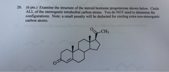 20. (6 pts.) Examine the structure of the steroid hormone progesterone shown below. Circle ALL of the stereogenic tetrahedral